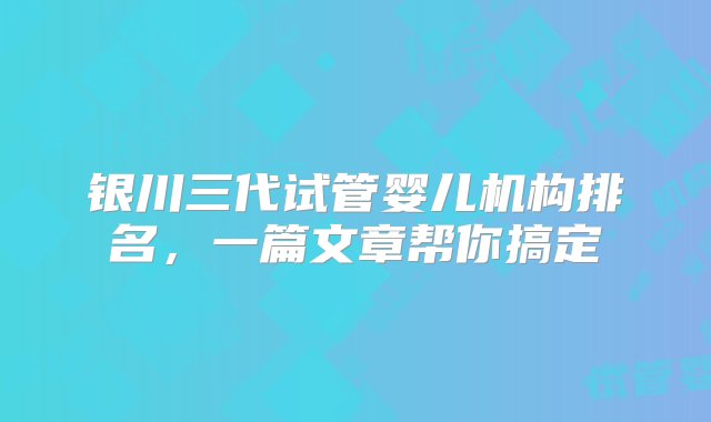 银川三代试管婴儿机构排名，一篇文章帮你搞定