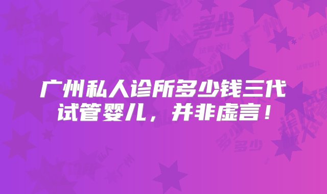 广州私人诊所多少钱三代试管婴儿，并非虚言！