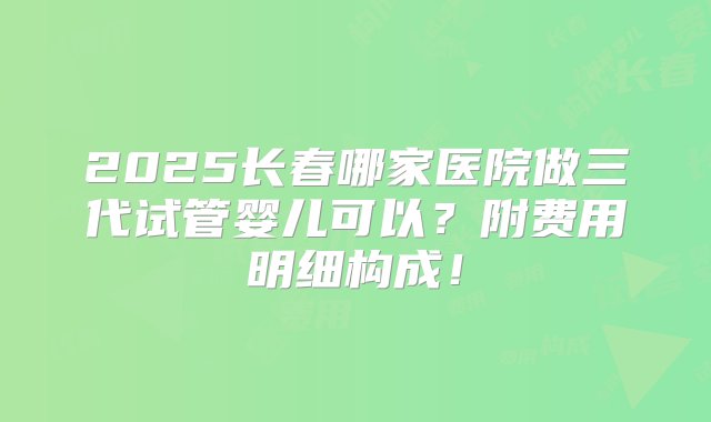 2025长春哪家医院做三代试管婴儿可以？附费用明细构成！