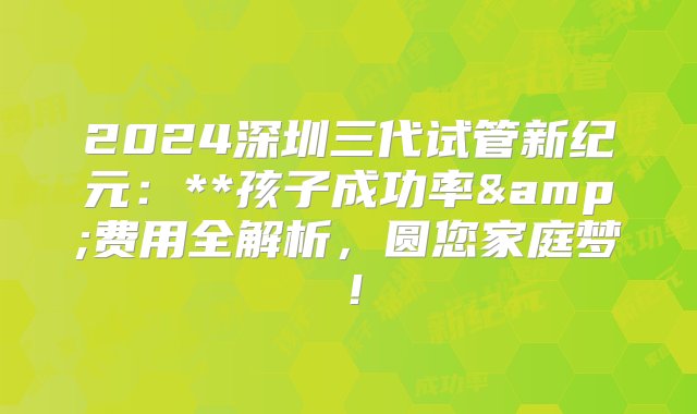 2024深圳三代试管新纪元：**孩子成功率&费用全解析，圆您家庭梦！