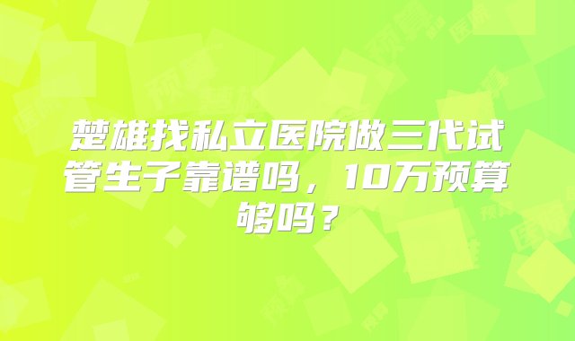 楚雄找私立医院做三代试管生子靠谱吗，10万预算够吗？