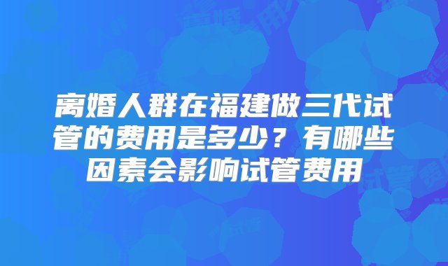 离婚人群在福建做三代试管的费用是多少？有哪些因素会影响试管费用