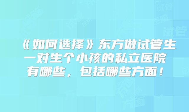 《如何选择》东方做试管生一对生个小孩的私立医院有哪些，包括哪些方面！