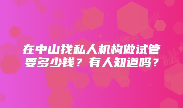 在中山找私人机构做试管要多少钱？有人知道吗？