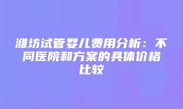 潍坊试管婴儿费用分析：不同医院和方案的具体价格比较