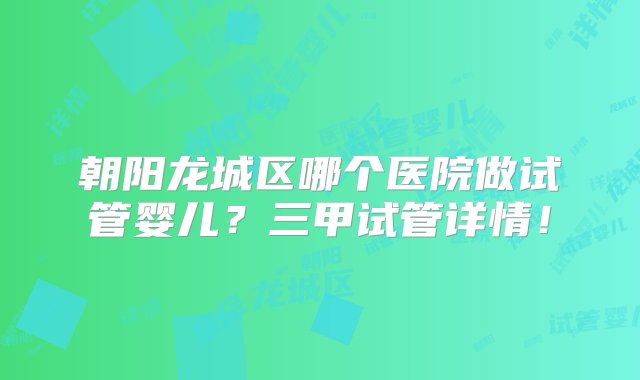 朝阳龙城区哪个医院做试管婴儿？三甲试管详情！