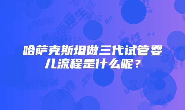 哈萨克斯坦做三代试管婴儿流程是什么呢？