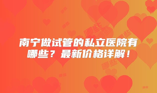 南宁做试管的私立医院有哪些？最新价格详解！