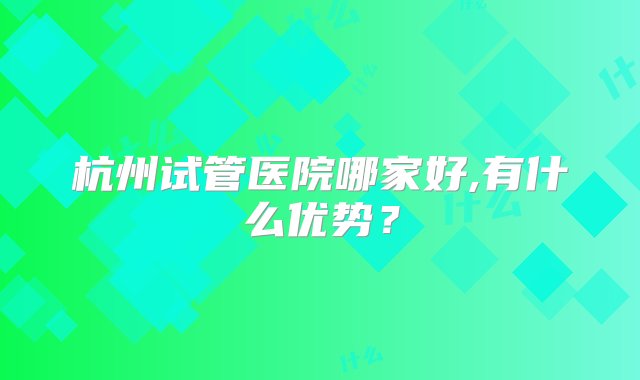 杭州试管医院哪家好,有什么优势？