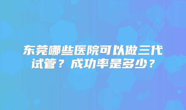 东莞哪些医院可以做三代试管？成功率是多少？