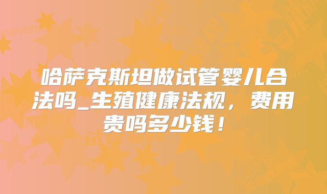 哈萨克斯坦做试管婴儿合法吗_生殖健康法规，费用贵吗多少钱！