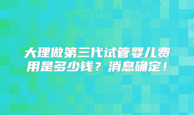 大理做第三代试管婴儿费用是多少钱？消息确定！