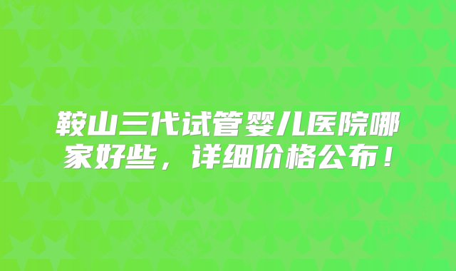 鞍山三代试管婴儿医院哪家好些，详细价格公布！