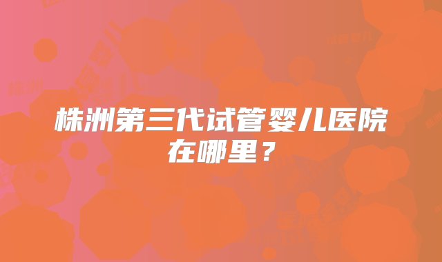 株洲第三代试管婴儿医院在哪里？