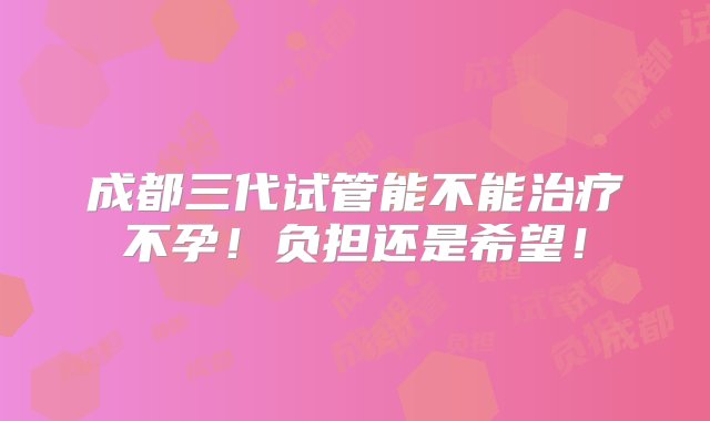 成都三代试管能不能治疗不孕！负担还是希望！