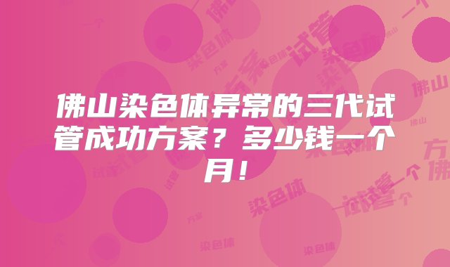 佛山染色体异常的三代试管成功方案？多少钱一个月！