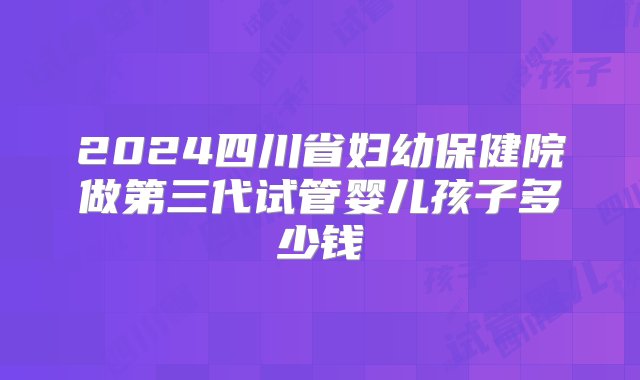 2024四川省妇幼保健院做第三代试管婴儿孩子多少钱