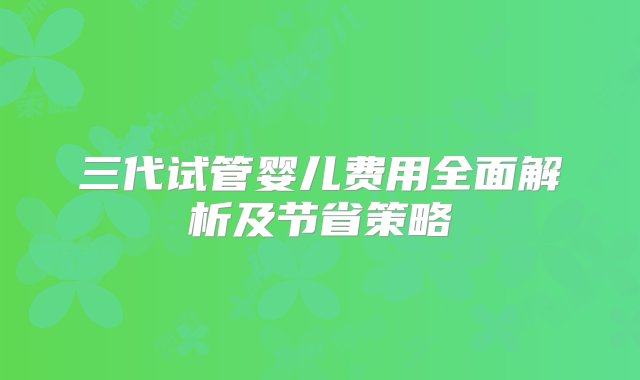 三代试管婴儿费用全面解析及节省策略