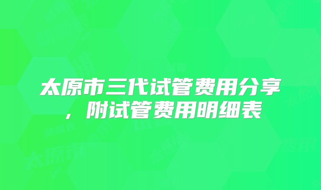 太原市三代试管费用分享，附试管费用明细表