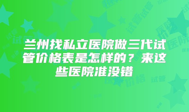 兰州找私立医院做三代试管价格表是怎样的？来这些医院准没错