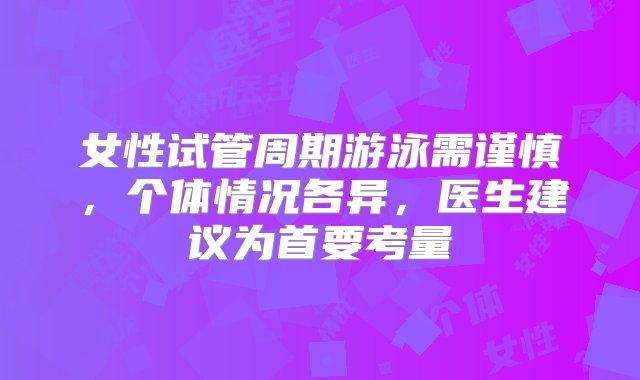 女性试管周期游泳需谨慎，个体情况各异，医生建议为首要考量