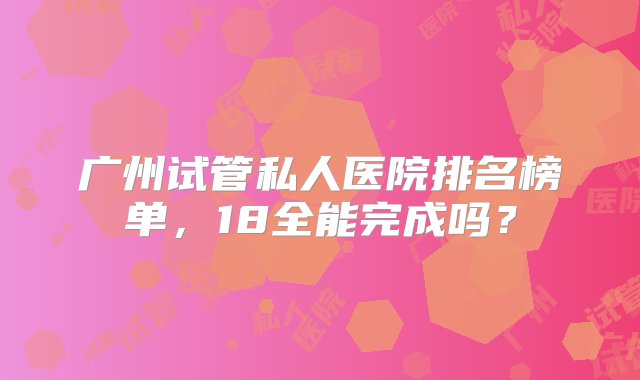 广州试管私人医院排名榜单，18全能完成吗？