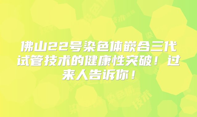 佛山22号染色体嵌合三代试管技术的健康性突破！过来人告诉你！