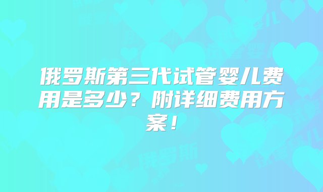 俄罗斯第三代试管婴儿费用是多少？附详细费用方案！