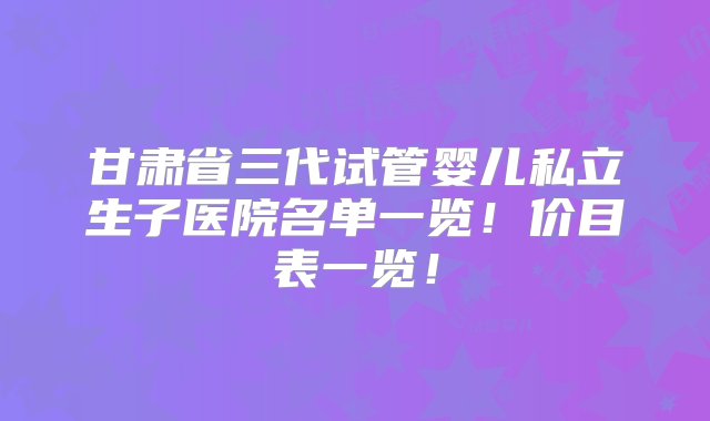 甘肃省三代试管婴儿私立生子医院名单一览！价目表一览！