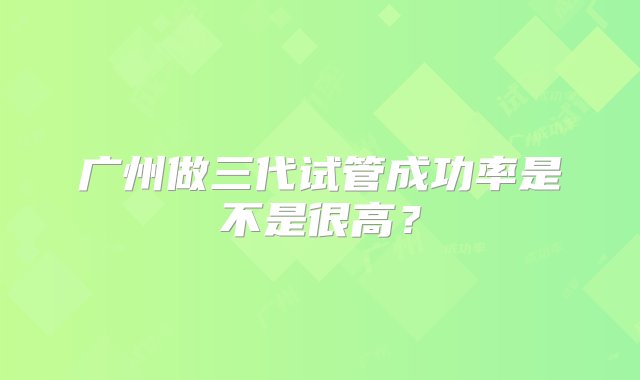 广州做三代试管成功率是不是很高？