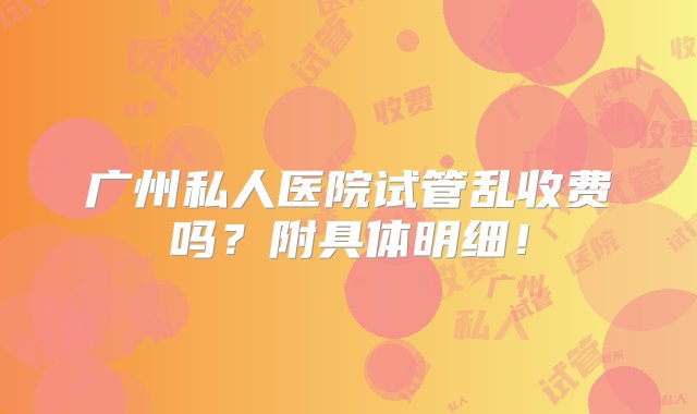 广州私人医院试管乱收费吗？附具体明细！