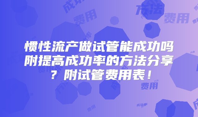 惯性流产做试管能成功吗附提高成功率的方法分享？附试管费用表！