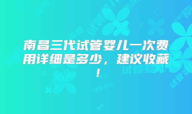 南昌三代试管婴儿一次费用详细是多少，建议收藏！