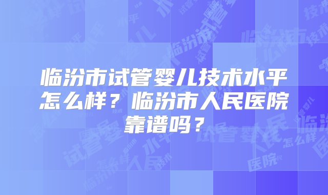 临汾市试管婴儿技术水平怎么样？临汾市人民医院靠谱吗？