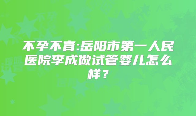 不孕不育:岳阳市第一人民医院李成做试管婴儿怎么样？