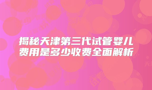 揭秘天津第三代试管婴儿费用是多少收费全面解析