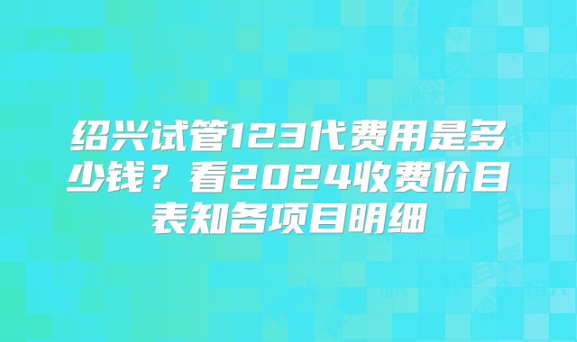 绍兴试管123代费用是多少钱？看2024收费价目表知各项目明细