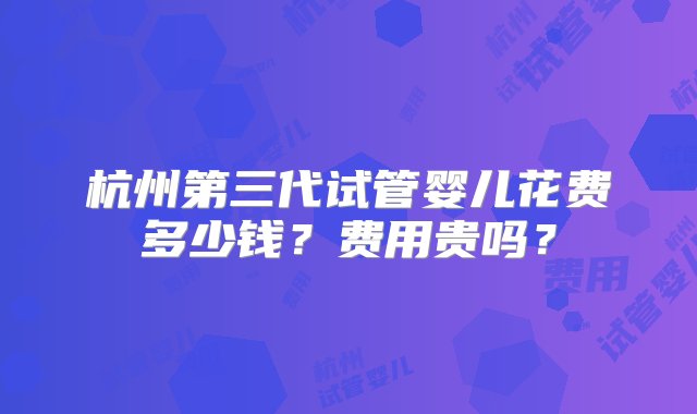 杭州第三代试管婴儿花费多少钱？费用贵吗？