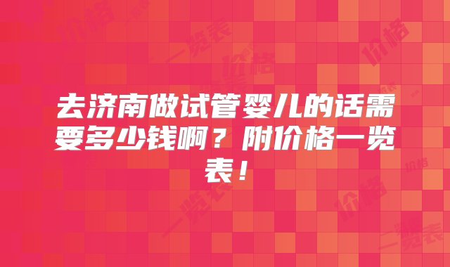 去济南做试管婴儿的话需要多少钱啊？附价格一览表！