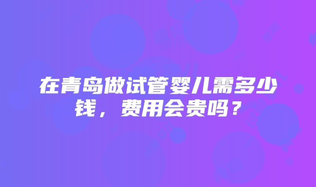 在青岛做试管婴儿需多少钱，费用会贵吗？