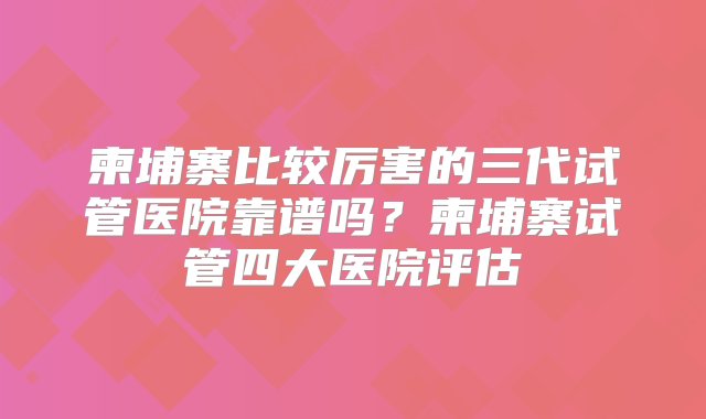 柬埔寨比较厉害的三代试管医院靠谱吗？柬埔寨试管四大医院评估