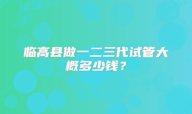 临高县做一二三代试管大概多少钱？