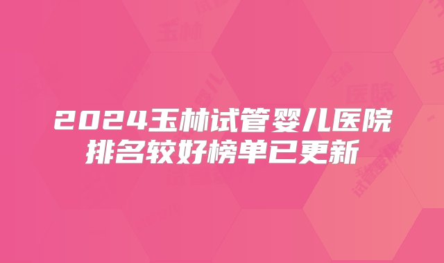 2024玉林试管婴儿医院排名较好榜单已更新