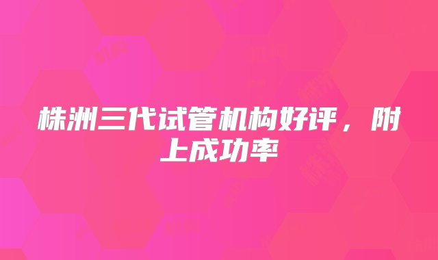 株洲三代试管机构好评，附上成功率