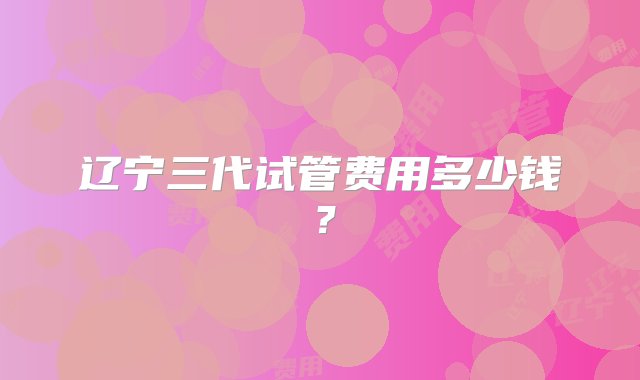 辽宁三代试管费用多少钱？