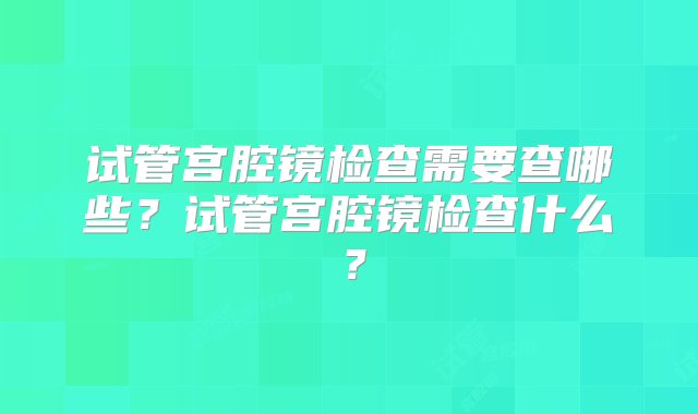 试管宫腔镜检查需要查哪些？试管宫腔镜检查什么？