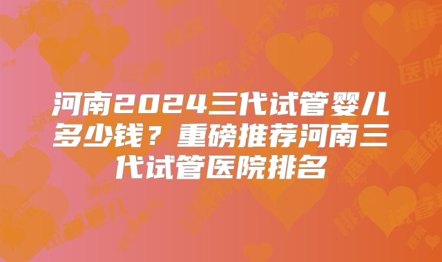 河南2024三代试管婴儿多少钱？重磅推荐河南三代试管医院排名