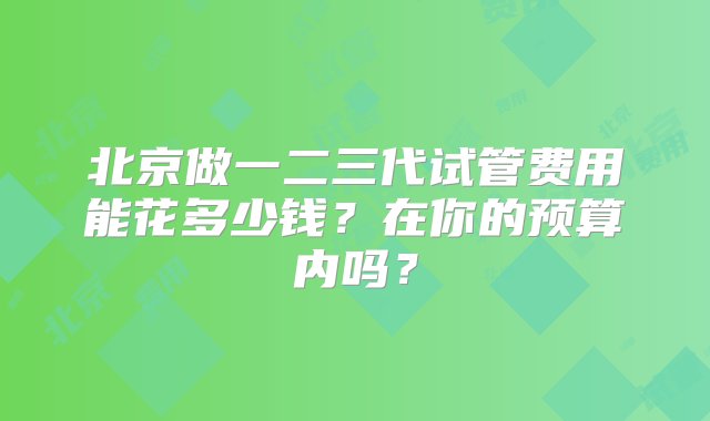 北京做一二三代试管费用能花多少钱？在你的预算内吗？