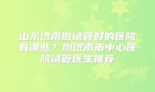 山东济南做试管好的医院有哪些？附济南市中心医院试管医生推荐