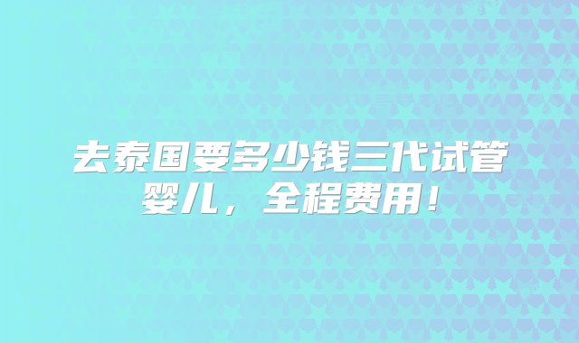 去泰国要多少钱三代试管婴儿，全程费用！